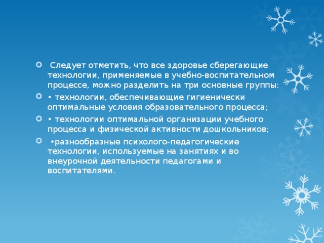 Следует отметить, что все здоровье сберегающие технологии, применяемые в учебно-воспитательном процессе, можно разделить на три основные группы: • технологии, обеспечивающие гигиенически оптимальные условия образовательного процесса; • технологии оптимальной организации учебного процесса и физической активности дошкольников;  • разнообразные психолого-педагогические технологии, используемые на занятиях и во внеурочной деятельности педагогами и воспитателями.