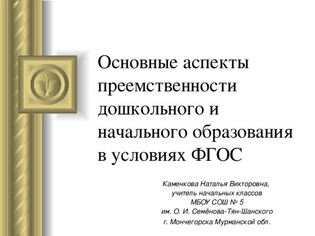 Основные аспекты преемственности  дошкольного и начального образования в условиях ФГОС   Каменкова Наталья Викторовна, учитель начальных классов МБОУ СОШ № 5 им. О. И. Семёнова-Тян-Шанского г. Мончегорска Мурманской обл .