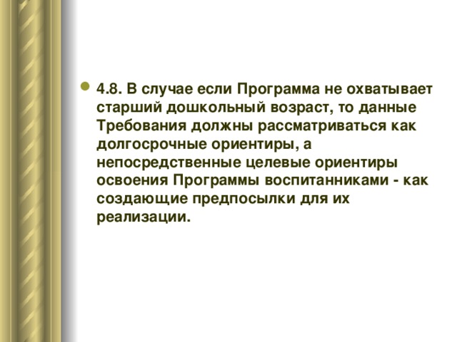 4.8. В случае если Программа не охватывает старший дошкольный возраст, то данные Требования должны рассматриваться как долгосрочные ориентиры, а непосредственные целевые ориентиры освоения Программы воспитанниками - как создающие предпосылки для их реализации.