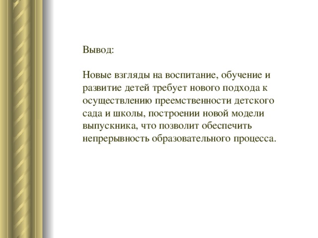 Вывод: Новые взгляды на воспитание, обучение и развитие детей требует нового подхода к осуществлению преемственности детского сада и школы, построении новой модели выпускника, что позволит обеспечить непрерывность образовательного процесса.