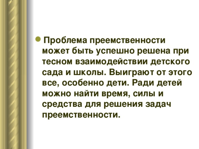 Проблема преемственности может быть успешно решена при тесном взаимодействии детского сада и школы. Выиграют от этого все, особенно дети. Ради детей можно найти время, силы и средства для решения задач преемственности.