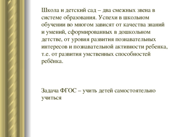 Школа и детский сад – два смежных звена в системе образования. Успехи в школьном обучении во многом зависят от качества знаний и умений, сформированных в дошкольном детстве, от уровня развития познавательных интересов и познавательной активности ребенка, т.е. от развития умственных способностей ребёнка. Задача ФГОС – учить детей самостоятельно учиться