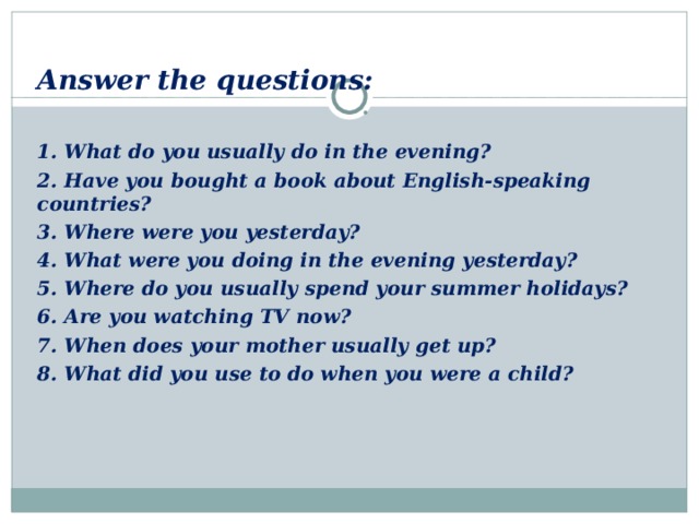Answer the questions:  1. What do you usually do in the evening? 2. Have you bought a book about English-speaking countries? 3. Where were you yesterday? 4. What were you doing in the evening yesterday? 5. Where do you usually spend your summer holidays? 6. Are you watching TV now? 7. When does your mother usually get up? 8. What did you use to do when you were a child?