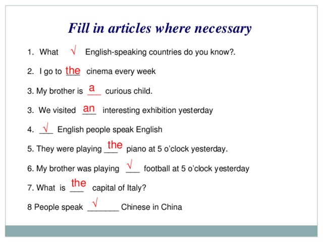 Fill in articles where necessary √ What English-speaking countries do you know?. I go to ___ cinema every week  3. My brother is ___ curious child. 3. We visited ___ interesting exhibition yesterday ___ English people speak English 5. They were playing ___ piano at 5 o’clock yesterday. 6. My brother was playing ___ football at 5 o’clock yesterday 7. What is ___ capital of Italy? 8 People speak _______ Chinese in China the a an √ the √ the √