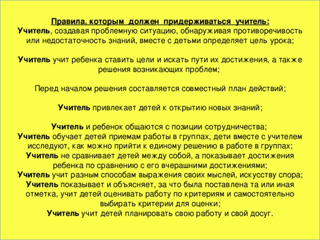 Правила, которым должен придерживаться учитель: Учитель , создавая проблемную ситуацию, обнаруживая противоречивость или недостаточность знаний, вместе с детьми определяет цель урока; Учитель учит ребенка ставить цели и искать пути их достижения, а также решения возникающих проблем; Перед началом решения составляется совместный план действий; Учитель привлекает детей к открытию новых знаний; Учитель и ребенок общаются с позиции сотрудничества; Учитель обучает детей приемам работы в группах, дети вместе с учителем исследуют, как можно прийти к единому решению в работе в группах; Учитель не сравнивает детей между собой, а показывает достижения ребенка по сравнению с его вчерашними достижениями; Учитель учит разным способам выражения своих мыслей, искусству спора; Учитель показывает и объясняет, за что была поставлена та или иная отметка, учит детей оценивать работу по критериям и самостоятельно выбирать критерии для оценки; Учитель учит детей планировать свою работу и свой досуг.