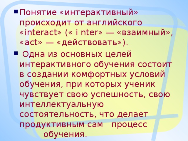 Понятие «интерактивный» происходит от английского «interact» (« i nter» — «взаимный», «act» — «действовать»).  Одна из основных целей интерактивного обучения состоит в создании комфортных условий обучения, при которых ученик чувствует свою успешность, свою интеллектуальную состоятельность, что делает продуктивным сам процесс обучения.