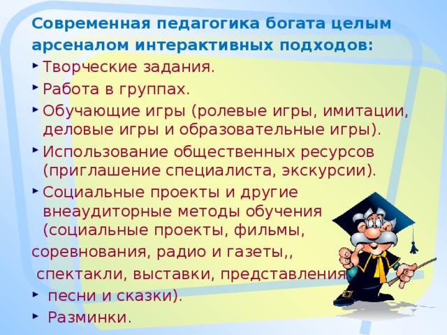 Современная педагогика богата целым арсеналом интерактивных подходов: Творческие задания. Работа в группах. Обучающие игры (ролевые игры, имитации, деловые игры и образовательные игры). Использование общественных ресурсов (приглашение специалиста, экскурсии). Социальные проекты и другие внеаудиторные методы обучения (социальные проекты, фильмы, соревнования, радио и газеты,,  спектакли, выставки, представления,