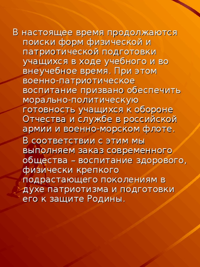 В настоящее время продолжаются поиски форм физической и патриотической подготовки учащихся в ходе учебного и во внеучебное время. При этом военно-патриотическое воспитание призвано обеспечить морально-политическую готовность учащихся к обороне Отчества и службе в российской армии и военно-морском флоте.  В соответствии с этим мы выполняем заказ современного общества – воспитание здорового, физически крепкого подрастающего поколениям в духе патриотизма и подготовки его к защите Родины.