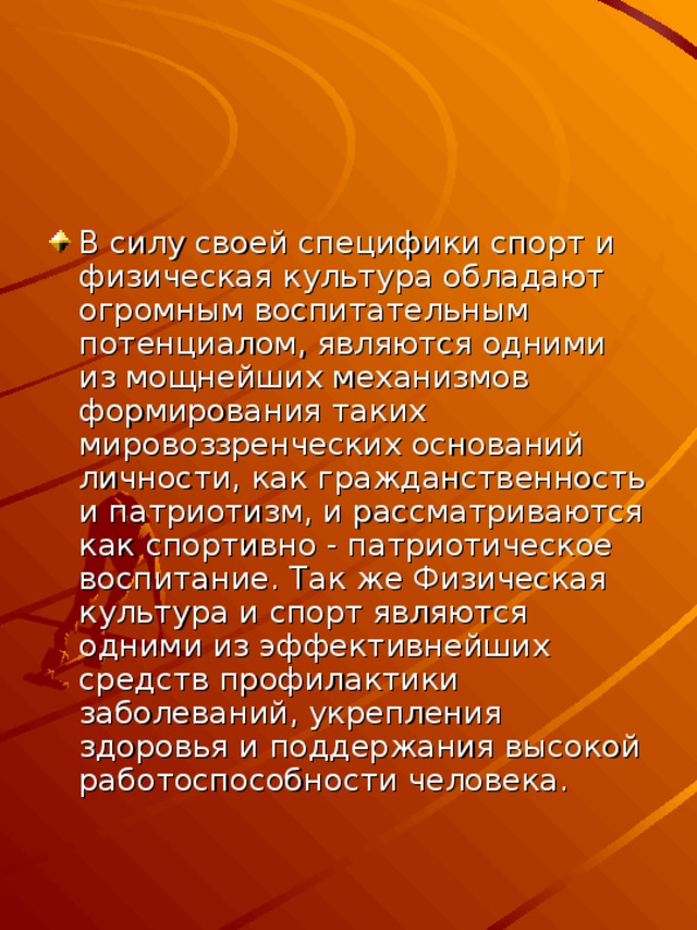 В силу своей специфики спорт и физическая культура обладают огромным воспитательным потенциалом, являются одними из мощнейших механизмов формирования таких мировоззренческих оснований личности, как гражданственность и патриотизм, и рассматриваются как спортивно - патриотическое воспитание. Так же Физическая культура и спорт являются одними из эффективнейших средств профилактики заболеваний, укрепления здоровья и поддержания высокой работоспособности человека.