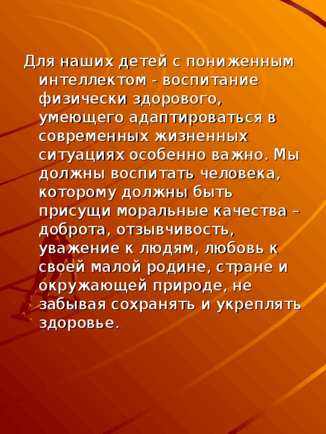 Для наших детей с пониженным интеллектом - воспитание физически здорового, умеющего адаптироваться в современных жизненных ситуациях особенно важно. Мы должны воспитать человека, которому должны быть присущи моральные качества – доброта, отзывчивость, уважение к людям, любовь к своей малой родине, стране и окружающей природе, не забывая сохранять и укреплять здоровье.