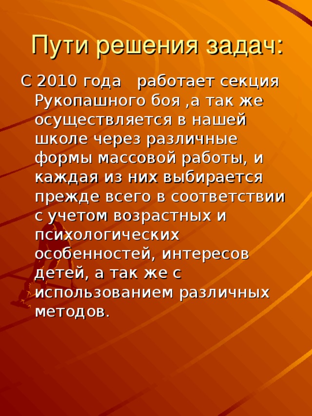 Пути решения задач: С 2010 года работает секция Рукопашного боя ,а так же осуществляется в нашей школе через различные формы массовой работы, и каждая из них выбирается прежде всего в соответствии с учетом возрастных и психологических особенностей, интересов детей, а так же с использованием различных методов.