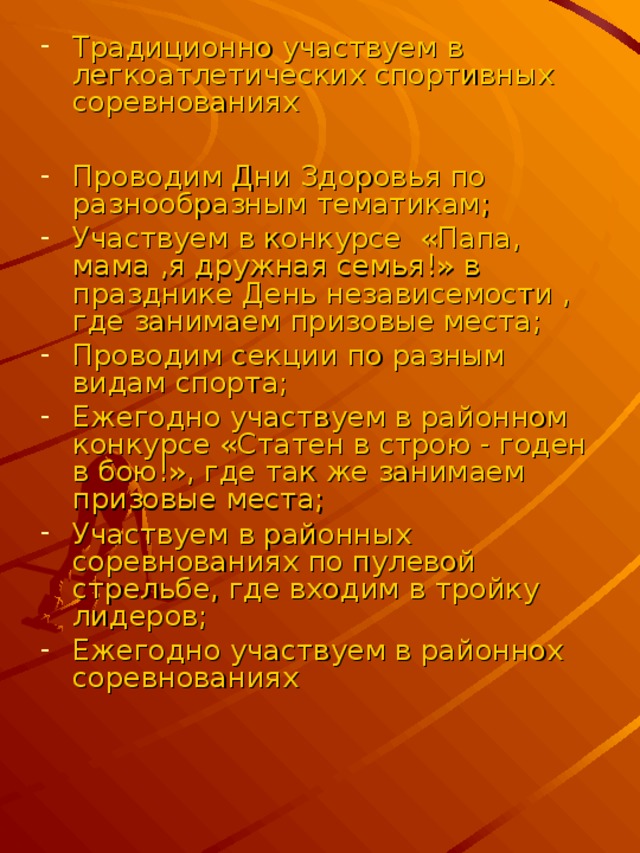 Традиционно участвуем в легкоатлетических спортивных соревнованиях  Проводим Дни Здоровья по разнообразным тематикам; Участвуем в конкурсе «Папа, мама ,я дружная семья!» в празднике День независемости , где занимаем призовые места; Проводим секции по разным видам спорта; Ежегодно участвуем в районном конкурсе «Статен в строю - годен в бою!», где так же занимаем призовые места; Участвуем в районных соревнованиях по пулевой стрельбе, где входим в тройку лидеров; Ежегодно участвуем в районнох соревнованиях