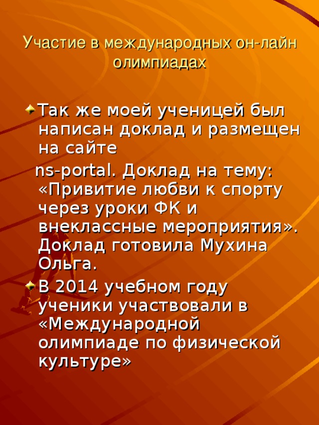 Участие в международных он-лайн олимпиадах Так же моей ученицей был написан доклад и размещен на сайте  ns-portal. Доклад на тему: «Привитие любви к спорту через уроки ФК и внеклассные мероприятия». Доклад готовила Мухина Ольга.