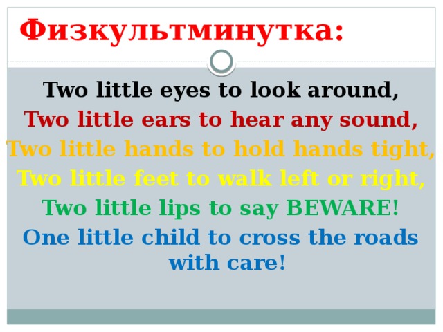 Физкультминутка: Two little eyes to look around, Two little ears to hear any sound, Two little hands to hold hands tight, Two little feet to walk left or right, Two little lips to say BEWARE! One little child to cross the roads with care!