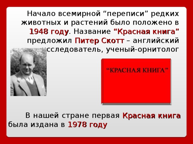 Начало всемирной “переписи” редких животных и растений было положено в 1948 году . Название “Красная книга” предложил Питер  Скотт  – английский исследователь, ученый-орнитолог  В нашей стране первая Красная книга была издана в 1978 году