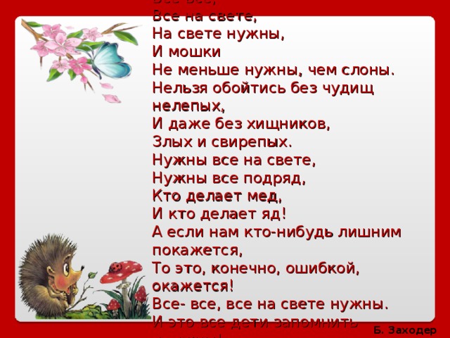 Все-все,  Все на свете,  На свете нужны,  И мошки  Не меньше нужны, чем слоны.  Нельзя обойтись без чудищ нелепых,  И даже без хищников,  Злых и свирепых.  Нужны все на свете,  Нужны все подряд,  Кто делает мед,  И кто делает яд!  А если нам кто-нибудь лишним покажется,  То это, конечно, ошибкой, окажется!  Все- все, все на свете нужны.  И это все дети запомнить должны! Б. Заходер