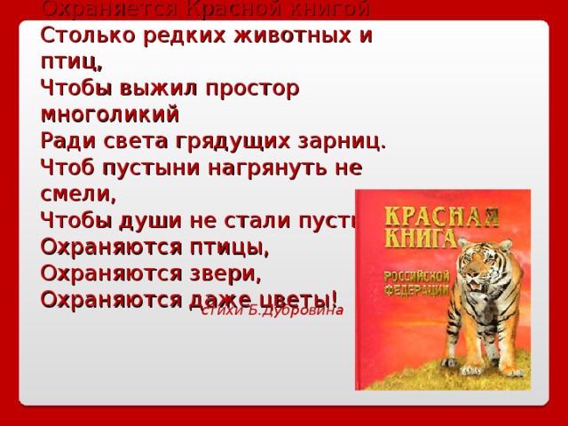 Охраняется Красной книгой Столько редких животных и птиц, Чтобы выжил простор многоликий Ради света грядущих зарниц. Чтоб пустыни нагрянуть не смели, Чтобы души не стали пусты. Охраняются птицы, Охраняются звери, Охраняются даже цветы! стихи Б.Дубровина