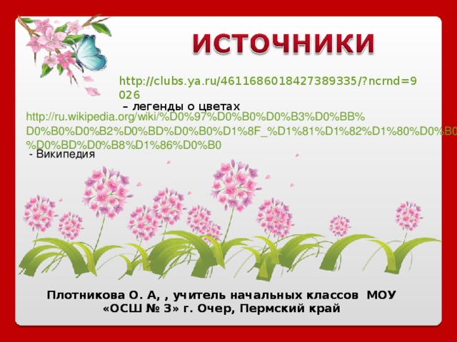 http://clubs.ya.ru/4611686018427389335/?ncrnd=9026 – легенды о цветах http://ru.wikipedia.org/wiki/%D0%97%D0%B0%D0%B3%D0%BB%D0%B0%D0%B2%D0%BD%D0%B0%D1%8F_%D1%81%D1%82%D1%80%D0%B0%D0%BD%D0%B8%D1%86%D0%B0 - Википедия Плотникова О. А, , учитель начальных классов МОУ «ОСШ № 3» г. Очер, Пермский край Плотникова О. А, , учитель начальных классов МОУ «ОСШ № 3» г. Очер, Пермский край