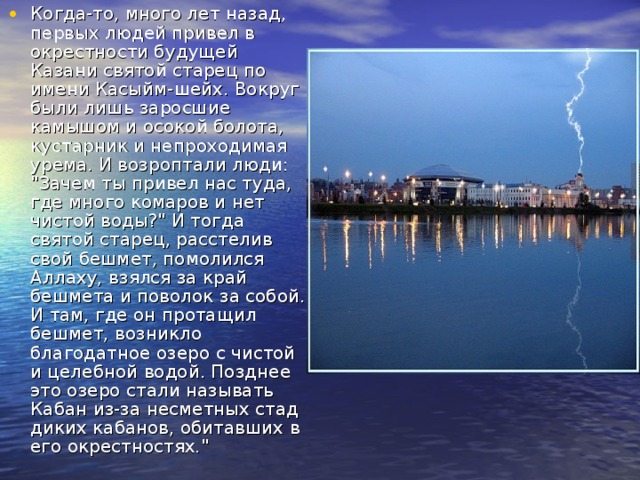 Когда-то, много лет назад, первых людей привел в окрестности будущей Казани святой старец по имени Касыйм-шейх. Вокруг были лишь заросшие камышом и осокой болота, кустарник и непроходимая урема. И возроптали люди: 