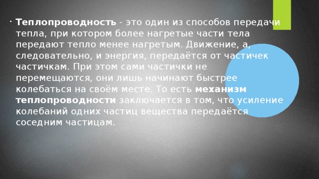 Теплопроводность - это один из способов передачи тепла, при котором более нагретые части тела передают тепло менее нагретым. Движение, а, следовательно, и энергия, передаётся от частичек частичкам. При этом сами частички не перемещаются, они лишь начинают быстрее колебаться на своём месте. То есть механизм теплопроводности заключается в том, что усиление колебаний одних частиц вещества передаётся соседним частицам.