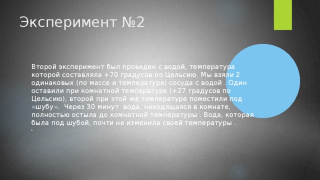 Эксперимент №2 Второй эксперимент был проведен с водой, температура которой составляла +70 градусов по Цельсию.  Мы взяли 2 одинаковых (по массе и температуре) сосуда с водой . Один оставили при комнатной температуре (+27 градусов по Цельсию), второй при этой же температуре поместили под «шубу». Через 30 минут вода, находящаяся в комнате, полностью остыла до комнатной температуры . Вода, которая была под шубой, почти не изменила своей температуры .