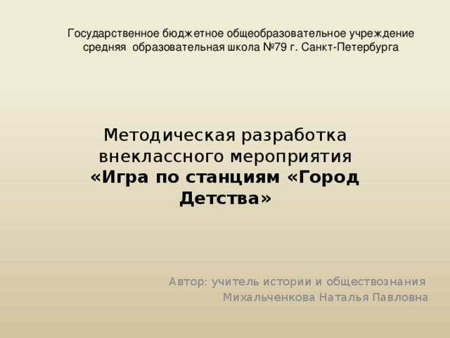 Государственное бюджетное общеобразовательное учреждение средняя образовательная школа №79 г. Санкт-Петербурга Методическая разработка внеклассного мероприятия  «Игра по станциям «Город Детства» Автор: учитель истории и обществознания Михальченкова Наталья Павловна