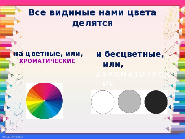 Все видимые нами цвета делятся  на цветные, или, ХРОМАТИЧЕСКИЕ и бесцветные, или,  АХРОМАТИЧЕСКИЕ