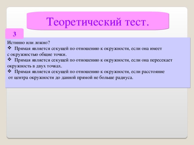 Теоретический тест. 3 Истинно или ложно? Прямая является секущей по отношению к окружности, если она имеет с окружностью общие точки. Прямая является секущей по отношению к окружности, если она пересекает окружность в двух точках. Прямая является секущей по отношению к окружности, если расстояние  от центра окружности до данной прямой не больше радиуса.