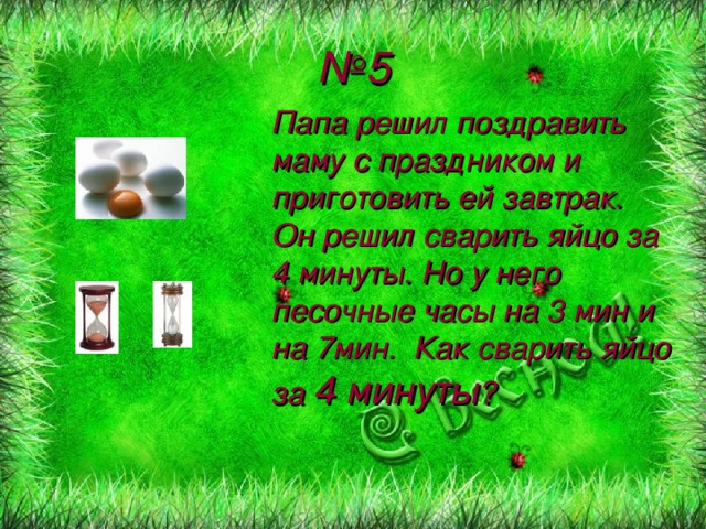 № 5 Папа решил поздравить маму с праздником и приготовить ей завтрак. Он решил сварить яйцо за 4 минуты. Но у него песочные часы на 3 мин и на 7мин. Как сварить яйцо за 4 минуты ?