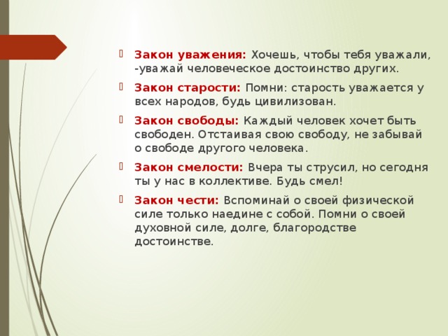 Закон уважения:  Хочешь, чтобы тебя уважали, -уважай человеческое достоинство других. Закон старости: Помни: старость уважается у всех народов, будь цивилизован. Закон свободы: Каждый человек хочет быть свободен. Отстаивая свою свободу, не забывай о свободе другого человека. Закон смелости: Вчера ты струсил, но сегодня ты у нас в коллективе. Будь смел! Закон чести: Вспоминай о своей физической силе только наедине с собой. Помни о своей духовной силе, долге, благородстве достоинстве.