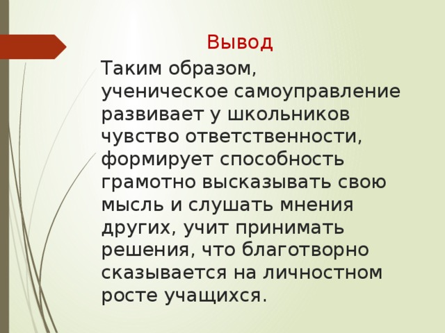 Вывод Таким образом,  ученическое самоуправление развивает у школьников чувство ответственности, формирует способность грамотно высказывать свою мысль и слушать мнения других, учит принимать решения, что благотворно сказывается на личностном росте учащихся.