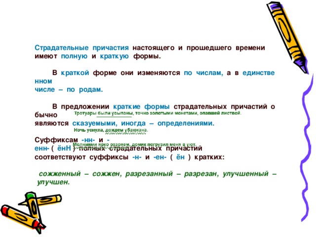 Страдательные  причастия   настоящего  и  прошедшего  времени     имеют   полную   и   краткую   формы.                В   краткой   форме  они  изменяются   по  числам,   а  в   единственном     числе  –  по  родам.                В  предложении   краткие  формы   страдательных  причастий  обычно     являются   сказуемыми,  иногда  –  определениями.                                                                                                Суффиксам   -нн-   и   -енн-  (   ёнН  )  полных  страдательных  причастий      соответствуют  суффиксы   -н-   и   -ен-   (   ён   )  кратких:         сожженный  –  сожжен,  разрезанный  –  разрезан,  улучшенный  –  улучшен.     