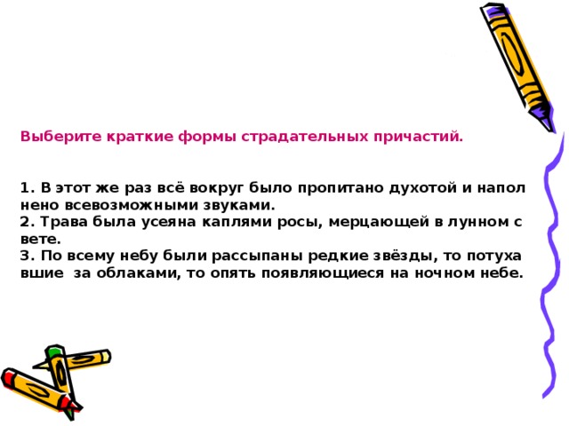 Выберите краткие формы страдательных причастий.    1. В этот же раз всё вокруг было пропитано духотой и наполнено всевозможными звуками.   2. Трава была усеяна каплями росы, мерцающей в лунном свете.   3. По всему небу были рассыпаны редкие звёзды, то потухавшие  за облаками, то опять появляющиеся на ночном небе. 