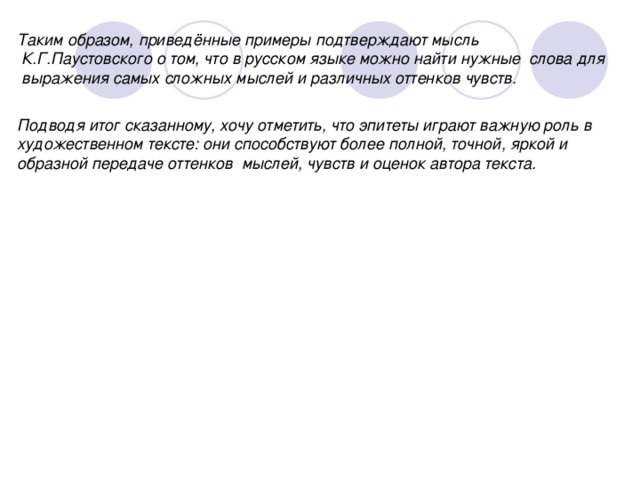 Таким образом, приведённые примеры подтверждают мысль  К.Г.Паустовского о том, что в русском языке можно найти нужные  слова для  выражения самых сложных мыслей и различных оттенков чувств. Подводя итог сказанному, хочу отметить, что эпитеты играют важную роль в художественном тексте: они способствуют более полной, точной, яркой и образной передаче оттенков  мыслей, чувств и оценок автора текста.