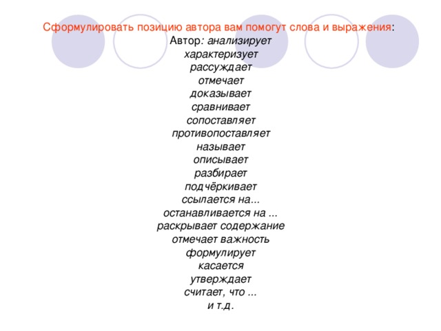 Сформулировать позицию автора вам помогут слова и выражения : анализирует характеризует рассуждает отмечает доказывает сравнивает сопоставляет противопоставляет называет описывает разбирает подчёркивает ссылается на... останавливается на ... раскрывает содержание отмечает важность формулирует касается утверждает считает, что ... и т.д.