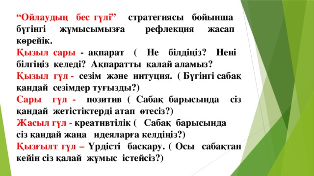 “ Ойлаудың бес гүлі” стратегиясы бойынша бүгінгі жұмысымызға рефлекция жасап көрейік. Қызыл сары - ақпарат ( Не білдіңіз? Нені білгіңіз келеді? Ақпаратты қалай аламыз? Қызыл гүл - сезім және интуция. ( Бүгінгі сабақ қандай сезімдер туғызды?) Сары гүл - позитив ( Сабақ барысында сіз қандай жетістіктерді атап өтесіз?) Жасыл гүл - креативтілік ( Сабақ барысында сіз қандай жаңа идеяларға келдіңіз?) Қызғылт гүл – Үрдісті басқару. ( Осы сабақтан кейін сіз қалай жұмыс істейсіз?)