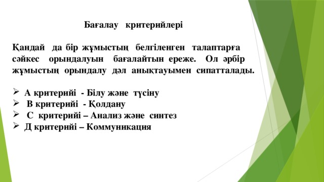 Бағалау критерийлері  Қандай да бір жұмыстың белгіленген талаптарға сәйкес орындалуын бағалайтын ереже. Ол әрбір жұмыстың орындалу дәл анықтауымен сипатталады.  А критерийі - Білу және түсіну  В критерийі - Қолдану  С критерийі – Анализ және синтез Д критерийі – Коммуникация