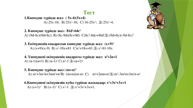 Тест 1.Көпмүше түрінде жаз: ( 5х-4)(5х+4)  А) 25х-16; В) 25х 2 -16; С) 16-25х 2 ; Д) 25х 2 -4, 2. Көпмүше түрінде жаз: 81d 2 -64c 2 А) (9d-8c)(9d+8с); В) (8с-9d)(8c+9d) C)8c 2 -8dc+46d 2 Д) (9d+8c)(-9d-8c) 2 3. Екімүшенің квадратын көпмүше түрінде жаз: (х+9) 2  А) (х+9)(х-9) В) х 2 -18х+81 С)х 2 +18х+81 Д) х 2 -81-18х 4. Үшмүшені екімүшенің квадраты түрінде жаз: в 2 +2в+1 А) (в-1)(в+1) В) (в-1) 2 С) в 2 -1 Д) (в+1) 2 5. Көпмүше түрінде жаз: (m+n) 3  А) m 3 +3m 2 n+3mn 2 +n 3 В) (m+n)(m-n) С) m 3 +2mn+n 3 Д) m 3 -3m 2 n+3m 2 n-n 3 6.Көпмүшені екімүшенің кубы түрінде жазыңдар: х 3 +3х 2 +3х+1  А) (х+1) 3 В) (х-1) 3 С) х 3 -1 Д) х 3 +3х 2 +3х+1.