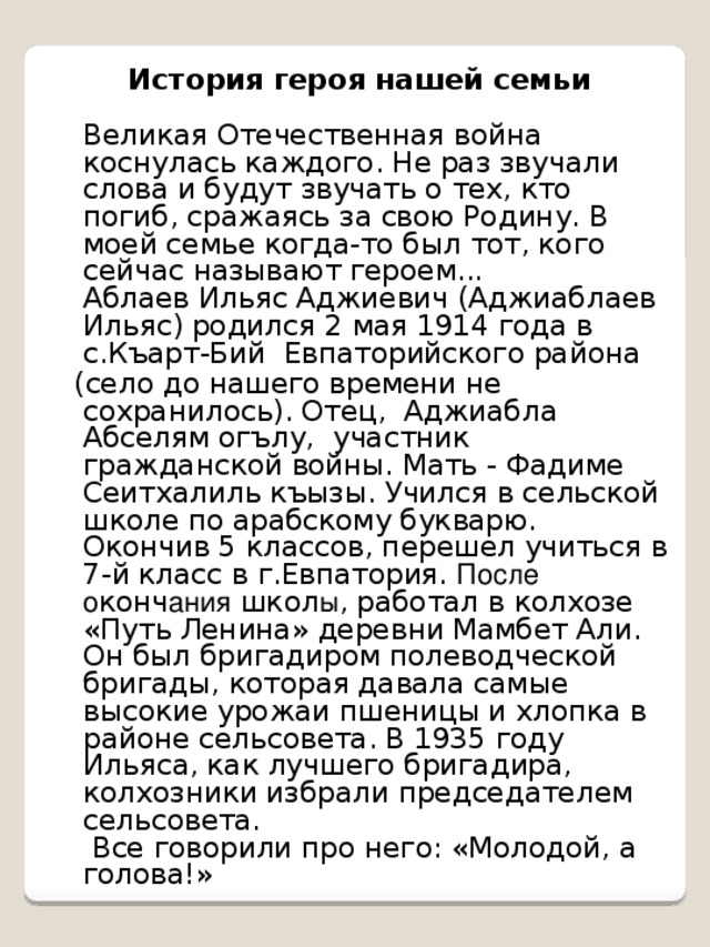 История героя нашей семьи   Великая Отечественная война коснулась каждого. Не раз звучали слова и будут звучать о тех, кто погиб, сражаясь за свою Родину. В моей семье когда-то был тот, кого сейчас называют героем...  Аблаев Ильяс Аджиевич (Аджиаблаев Ильяс) родился 2 мая 1914 года в с.Къарт-Бий Евпаторийского района  (село до нашего времени не сохранилось). Отец, Аджиабла Абселям огълу, участник гражданской войны. Мать - Фадиме Сеитхалиль къызы. Учился в сельской школе по арабскому букварю. Окончив 5 классов, перешел учиться в 7-й класс в г.Евпатория. После о конч ания школ ы , работал в колхозе «Путь Ленина» деревни Мамбет Али. Он был бригадиром полеводческой бригады, которая давала самые высокие урожаи пшеницы и хлопка в районе сельсовета. В 1935 году Ильяса, как лучшего бригадира, колхозники избрали председателем сельсовета.  Все говорили про него: «Молодой, а голова!»