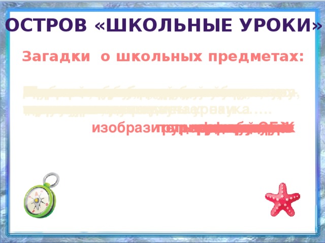 Остров «Школьные уроки» Загадки о школьных предметах: Далекое прошлое, древние территории – это изучает наука …. Картины, краски, высокие чувства – этому учит … Знать и любить природу научит … В мир компьютерной грамматики нас ведут уроки … Книжки полюбим, повысим культуру мы на уроках … Хочешь ездить по разным странам, нужно знать язык … Как защититься от разных бед, вам поможет этот предмет…. Грамотным будет любой ученик, если он знает …. Нужная наука, для ума гимнастика, нас научит думать …..  Мастерить работать с увлеченьем – для этого нужно … Укрепит мускулатуру всем детишкам… Чтоб найти таланты у детей вокальные, нам нужны уроки … информатики природоведение ОБЖ история музыкальные трудовое обучение изобразительное искусство физкультура литературы иностранный русский язык математика