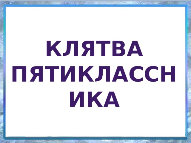 Клятва пятиклассника Мы, ученики 5-ого класса, в этот праздничный день перед лицом своих товарищей клянемся: Прибегать в школу к первому уроку с горящими от  любознательности глазами. Клянемся! С волчьим аппетитом поглощать все знания. Клянемся! Оказывать посильную помощь товарищам в освоении школьной  программы. Клянемся!  Никогда не приходить в школу …с невыученными уроками.     Клянемся! Не списывать на контрольных работах. Клянемся! Никогда не заканчивать четверть…с плохими оценками. Клянемся! Не огорчать родителей, учителей и классного руководителя.     Клянемся! Не быть равнодушным к классным и школьным делам. Клянемся! Быть дружными и инициативными. Клянемся!  Соблюдать устав школы, правила поведения. Клянемся! Беречь школу и классный кабинет, как дом родной. Клянемся! Уважать и ценить чужой труд. Клянемся! С достоинством нести высокое звание “Ученик школы №3 ”.   Клянемся! Клянемся! Клянемся!