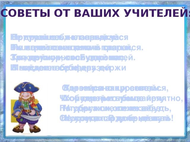 советы от ваших учителей: Не дразнись, не зазнавайся Приучай себя к порядку: Вот пришел желанный час: Ты зачислен в пятый класс. Не играй с вещами в прятки, В школе всем помочь старайся. Ты, дружок, послушай нас, Зря не хмурься. Будь смелей. Каждой книжкой дорожи, Мы даем тебе наказ И найдешь себе друзей  В чистоте портфель держи     Вот и все наши советы.   Одевайся аккуратно, Утром рано просыпайся, Чтоб смотреть было приятно, Хорошенько умывайся, Их мудрей и проще нету. На уроках не хихикай, Чтобы в школе не зевать, Ты, дружок, их не забудь Стул туда-сюда не двигай Носом в парту не клевать На уроках. В добрый путь! 