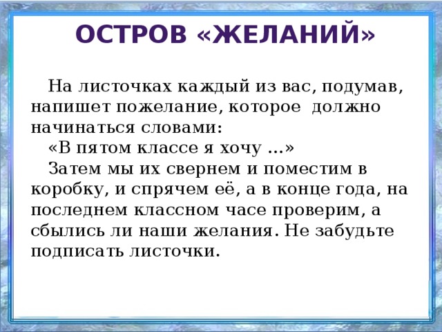 Остров «Желаний» На листочках каждый из вас, подумав, напишет пожелание, которое должно начинаться словами: «В пятом классе я хочу …» Затем мы их свернем и поместим в коробку, и спрячем её, а в конце года, на последнем классном часе проверим, а сбылись ли наши желания. Не забудьте подписать листочки.