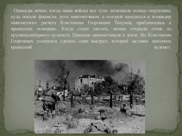 Однажды ночью, когда наши войска все туже затягивали кольцо окружения, куда попали фашисты, рота минометчиков, в которой находился и командир минометного расчета Константин Георгиевич Тикунов, приближались к вражеским позициям. Когда стало светать, немцы открыли огонь из крупнокалиберного пулемета. Прижали минометчиков к земле. Но Константин Георгиевич ухитрился сделать один выстрел, который заставил замолчать вражеский пулемет.