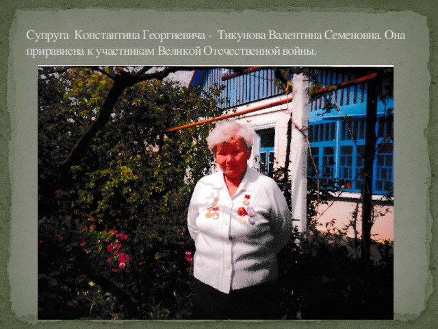Супруга Константина Георгиевича - Тикунова Валентина Семеновна. Она приравнена к участникам Великой Отечественной войны.