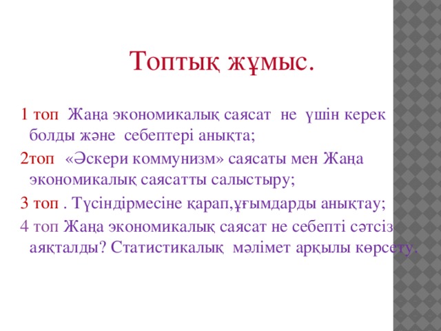 Топтық жұмыс. 1 топ Жаңа экономикалық саясат не үшін керек болды және себептері анықта; 2топ  «Әскери коммунизм» саясаты мен Жаңа экономикалық саясатты салыстыру; 3 топ . Түсіндірмесіне қарап,ұғымдарды анықтау; 4 топ Жаңа экономикалық саясат не себепті сәтсіз аяқталды? Статистикалық мәлімет арқылы көрсету.