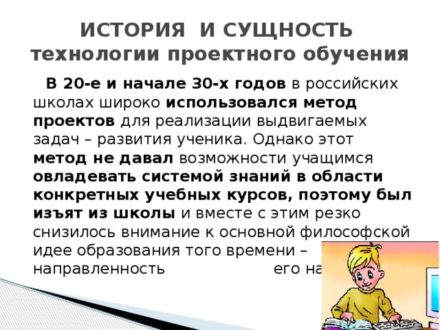 ИСТОРИЯ И СУЩНОСТЬ  технологии проектного обучения  В 20-е и начале 30-х годов в российских школах широко использовался метод проектов для реализации выдвигаемых задач – развития ученика. Однако этот метод не давал возможности учащимся овладевать системой знаний в области конкретных учебных курсов, поэтому был изъят из школы и вместе с этим резко снизилось внимание к основной философской идее образования того времени – направленность его на ребенка.