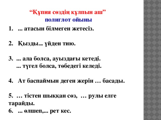 “ Құпия сөздің құлпын аш” полиглот ойыны 1. ... атасын білмеген жетесіз.  2. Қызды... үйден тию.  3. ... ала болса, ауыздағы кетеді.  ... түгел болса, төбедегі келеді.   4. Ат баспаймын деген жерін … басады.  5. … тістен шыққан сөз, … рулы елге тарайды.  6. ... өлшеп,... рет кес.