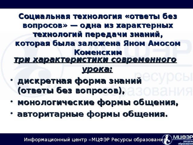 Социальная технология «ответы без вопросов» — одна из характерных технологий передачи знаний, которая была заложена Яном Амосом Коменским три характеристики современного урока:  дискретная форма знаний (ответы без вопросов), монологические формы общения, авторитарные формы общения.