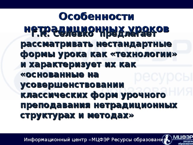 Особенности нетрадиционных уроков  Г.К. Селевко  предлагает рассматривать нестандартные формы урока как «технологии» и характеризует их как «основанные на усовершенствовании классических форм урочного преподавания нетрадиционных структурах и методах»